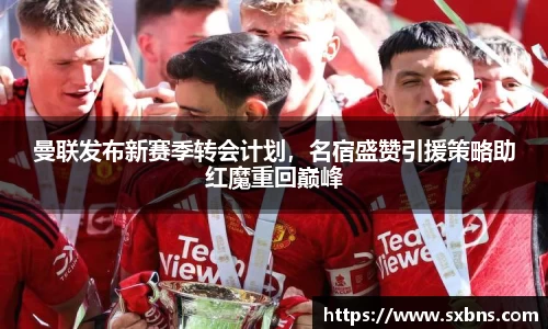 曼联发布新赛季转会计划,名宿盛赞引援策略助红魔重回巅峰